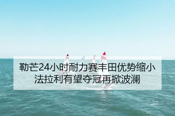 勒芒24小时耐力赛丰田优势缩小法拉利有望夺冠再掀波澜