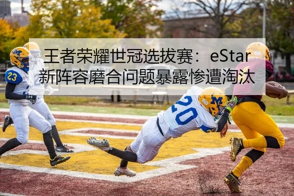 王者荣耀世冠选拔赛：eStar新阵容磨合问题暴露惨遭淘汰